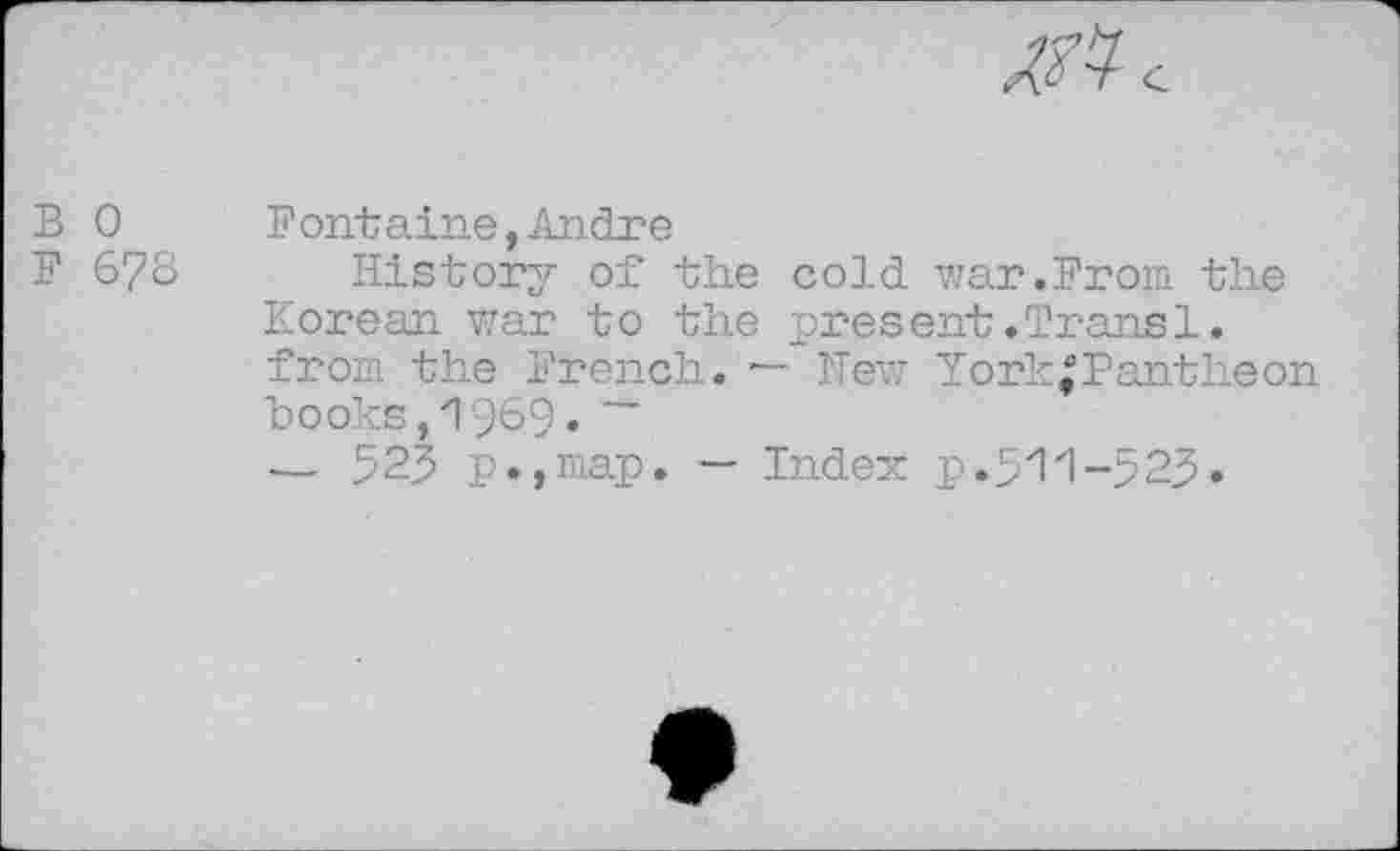 ﻿B 0
F 6?8
Fontaine,Andre
History of the cold war.From the Korean war to the present.Trans1. from the French. — New YorkJPantheon "books, 1969. ~
— 523 p.,map. — Index p.5'1'1-525•